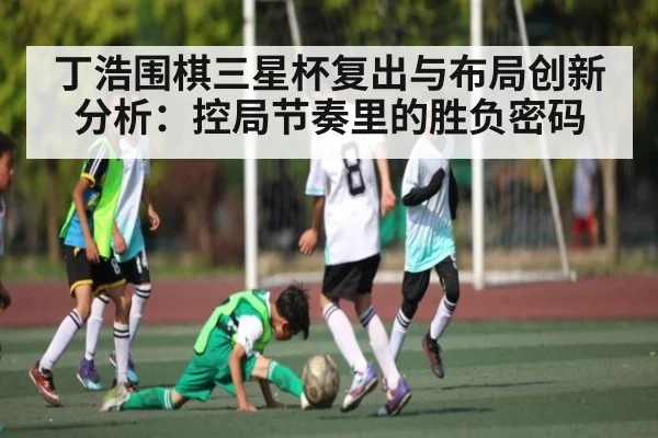 丁浩围棋三星杯复出与布局创新分析:控局节奏里的胜负密码